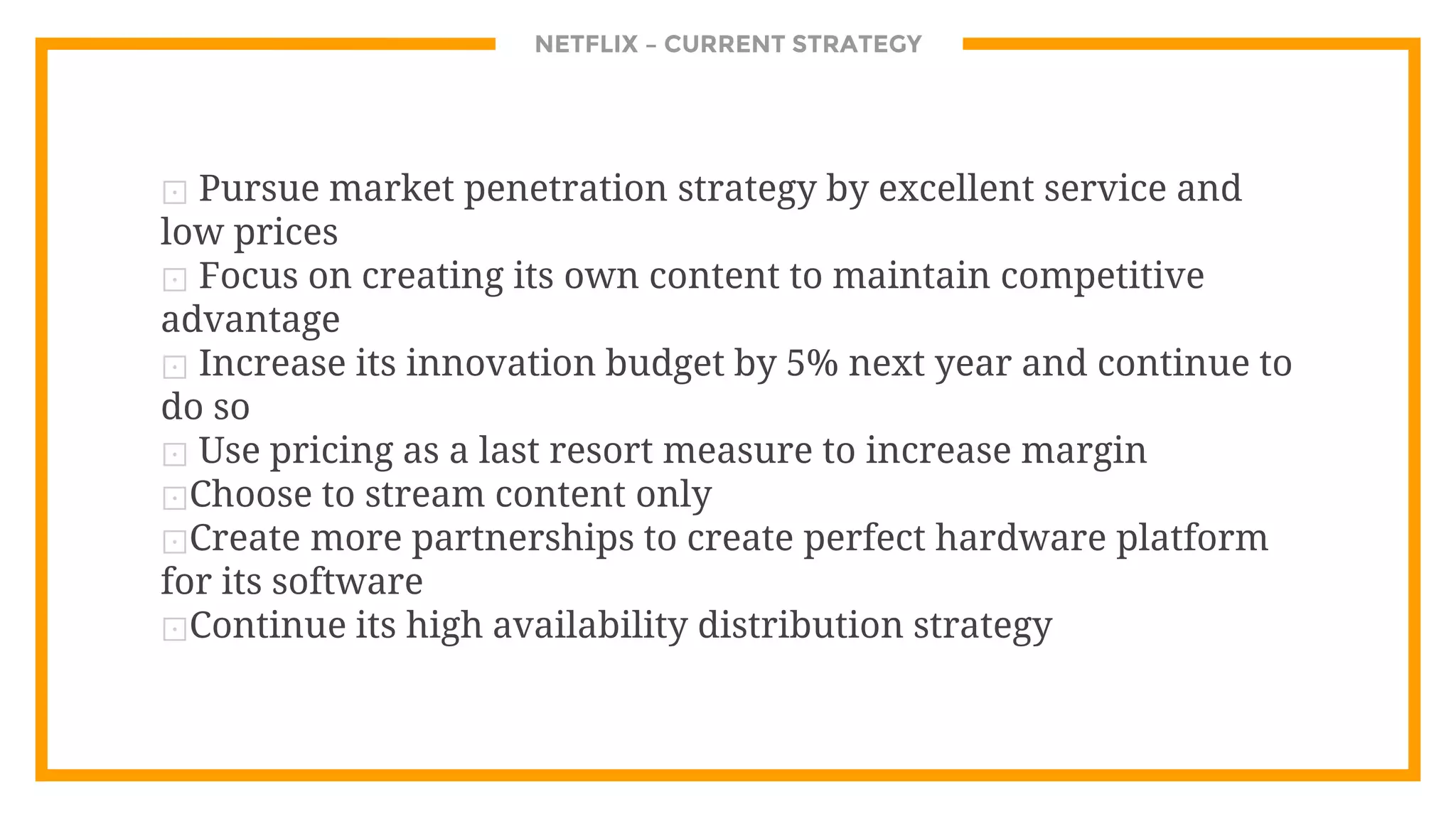 NETFLIX – CURRENT STRATEGY
⊡ Pursue market penetration strategy by excellent service and
low prices
⊡ Focus on creating its own content to maintain competitive
advantage
⊡ Increase its innovation budget by 5% next year and continue to
do so
⊡ Use pricing as a last resort measure to increase margin
⊡Choose to stream content only
⊡Create more partnerships to create perfect hardware platform
for its software
⊡Continue its high availability distribution strategy
 