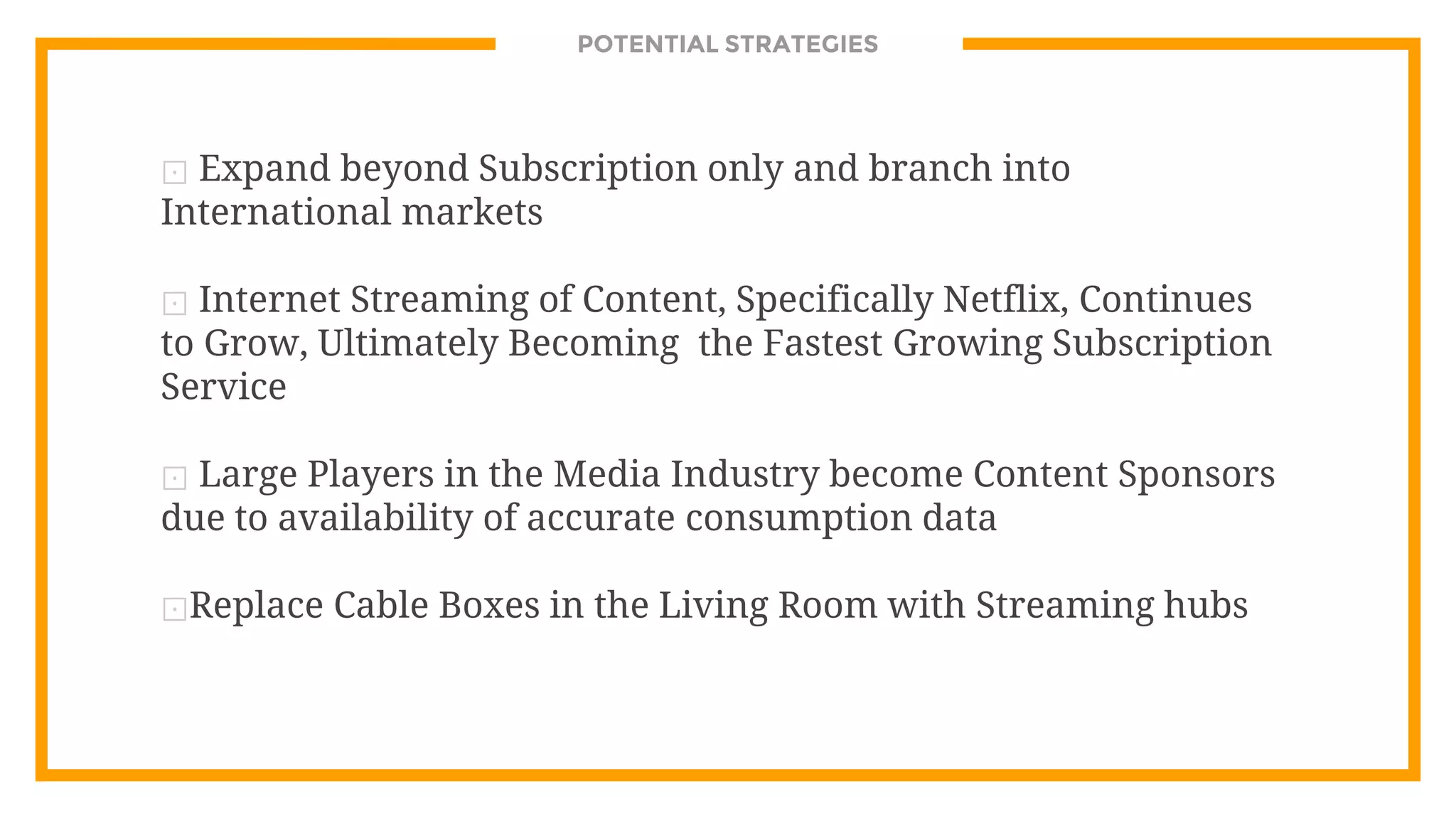 POTENTIAL STRATEGIES
⊡ Expand beyond Subscription only and branch into
International markets
⊡ Internet Streaming of Content, Specifically Netflix, Continues
to Grow, Ultimately Becoming the Fastest Growing Subscription
Service
⊡ Large Players in the Media Industry become Content Sponsors
due to availability of accurate consumption data
⊡Replace Cable Boxes in the Living Room with Streaming hubs
 
