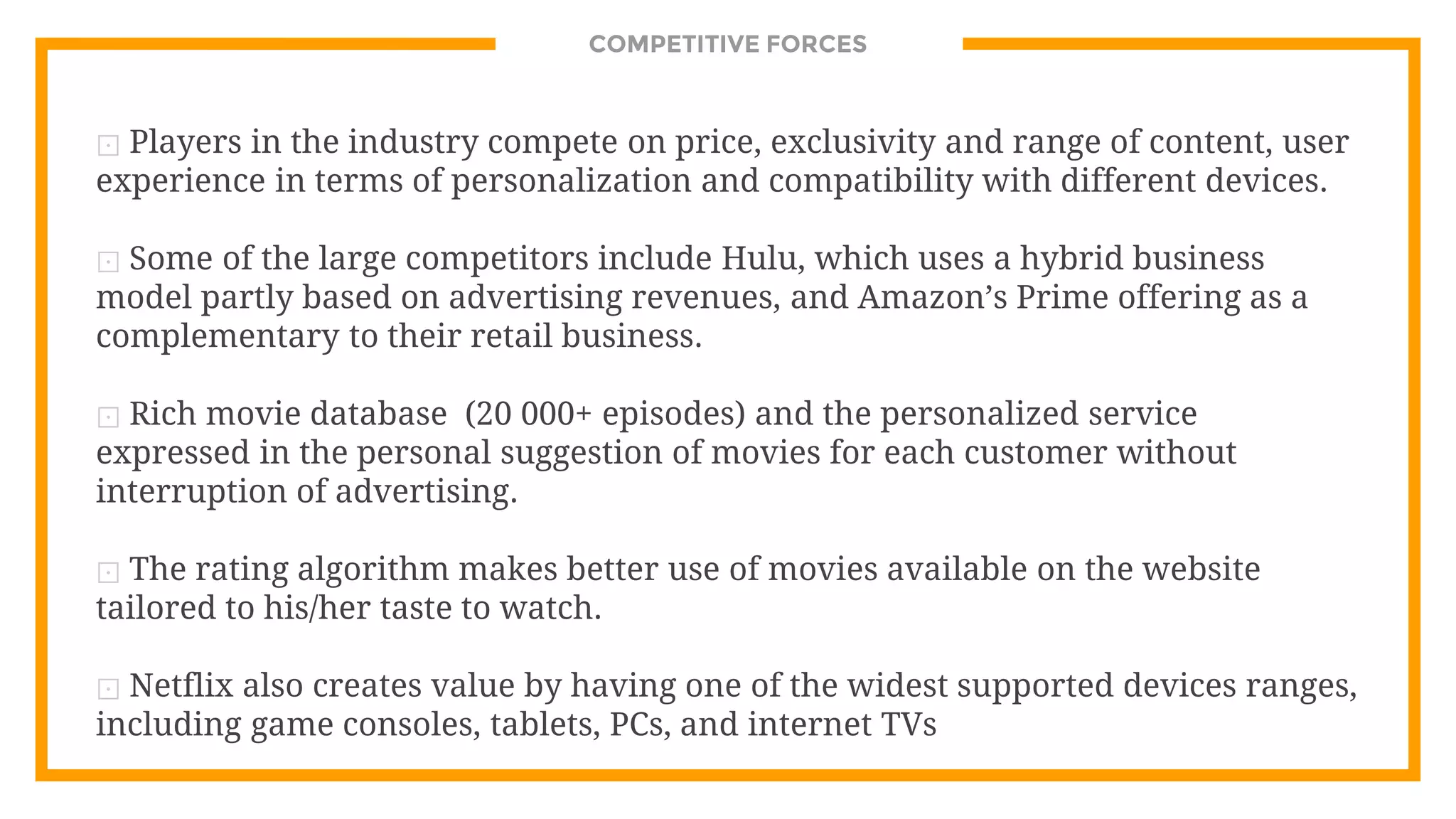 COMPETITIVE FORCES
⊡ Players in the industry compete on price, exclusivity and range of content, user
experience in terms of personalization and compatibility with different devices.
⊡ Some of the large competitors include Hulu, which uses a hybrid business
model partly based on advertising revenues, and Amazon’s Prime offering as a
complementary to their retail business.
⊡ Rich movie database (20 000+ episodes) and the personalized service
expressed in the personal suggestion of movies for each customer without
interruption of advertising.
⊡ The rating algorithm makes better use of movies available on the website
tailored to his/her taste to watch.
⊡ Netflix also creates value by having one of the widest supported devices ranges,
including game consoles, tablets, PCs, and internet TVs
 
