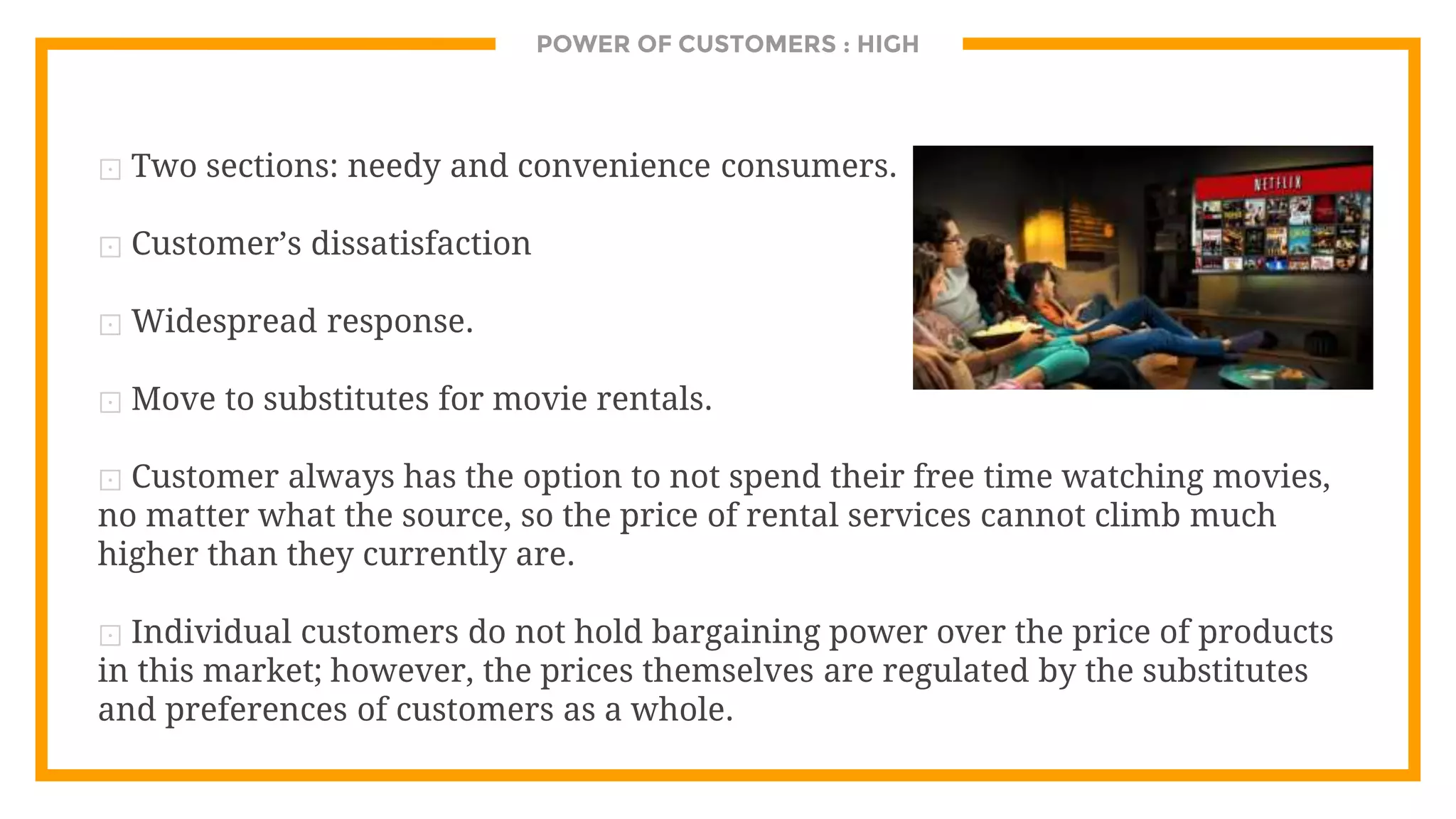 POWER OF CUSTOMERS : HIGH
⊡ Two sections: needy and convenience consumers.
⊡ Customer’s dissatisfaction
⊡ Widespread response.
⊡ Move to substitutes for movie rentals.
⊡ Customer always has the option to not spend their free time watching movies,
no matter what the source, so the price of rental services cannot climb much
higher than they currently are.
⊡ Individual customers do not hold bargaining power over the price of products
in this market; however, the prices themselves are regulated by the substitutes
and preferences of customers as a whole.
 