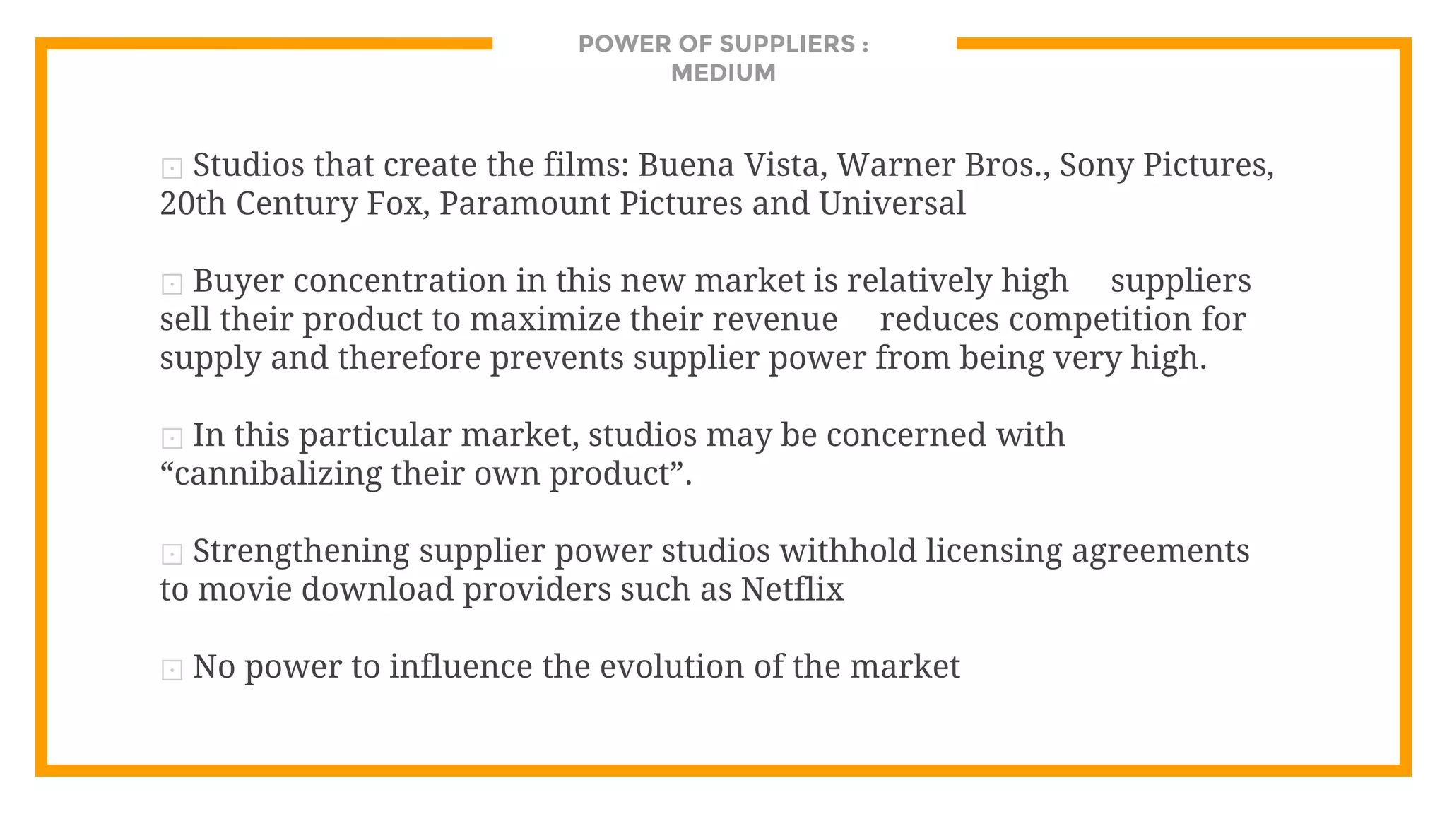 POWER OF SUPPLIERS :
MEDIUM
⊡ Studios that create the films: Buena Vista, Warner Bros., Sony Pictures,
20th Century Fox, Paramount Pictures and Universal
⊡ Buyer concentration in this new market is relatively high suppliers
sell their product to maximize their revenue reduces competition for
supply and therefore prevents supplier power from being very high.
⊡ In this particular market, studios may be concerned with
“cannibalizing their own product”.
⊡ Strengthening supplier power studios withhold licensing agreements
to movie download providers such as Netflix
⊡ No power to influence the evolution of the market
 