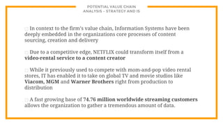 POTENTIAL VALUE CHAIN
ANALYSIS – STRATEGY AND IS
⊡ In context to the firm’s value chain, Information Systems have been
deeply embedded in the organizations core processes of content
sourcing, creation and delivery
⊡ Due to a competitive edge, NETFLIX could transform itself from a
video-rental service to a content creator
⊡ While it previously used to compete with mom-and-pop video rental
stores, IT has enabled it to take on global TV and movie studios like
Viacom, MGM and Warner Brothers right from production to
distribution
⊡ A fast growing base of 74.76 million worldwide streaming customers
allows the organization to gather a tremendous amount of data.
 