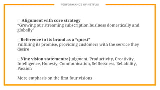 PERFORMANCE OF NETFLIX
⊡ Alignment with core strategy
“Growing our streaming subscription business domestically and
globally”
⊡Reference to its brand as a “quest”
Fulfilling its promise, providing customers with the service they
desire
⊡Nine vision statements: Judgment, Productivity, Creativity,
Intelligence, Honesty, Communication, Selflessness, Reliability,
Passion
More emphasis on the first four visions
 