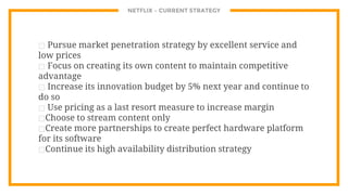 NETFLIX – CURRENT STRATEGY
⊡ Pursue market penetration strategy by excellent service and
low prices
⊡ Focus on creating its own content to maintain competitive
advantage
⊡ Increase its innovation budget by 5% next year and continue to
do so
⊡ Use pricing as a last resort measure to increase margin
⊡Choose to stream content only
⊡Create more partnerships to create perfect hardware platform
for its software
⊡Continue its high availability distribution strategy
 