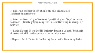 POTENTIAL STRATEGIES
⊡ Expand beyond Subscription only and branch into
International markets
⊡ Internet Streaming of Content, Specifically Netflix, Continues
to Grow, Ultimately Becoming the Fastest Growing Subscription
Service
⊡ Large Players in the Media Industry become Content Sponsors
due to availability of accurate consumption data
⊡Replace Cable Boxes in the Living Room with Streaming hubs
 