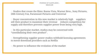 POWER OF SUPPLIERS :
MEDIUM
⊡ Studios that create the films: Buena Vista, Warner Bros., Sony Pictures,
20th Century Fox, Paramount Pictures and Universal
⊡ Buyer concentration in this new market is relatively high suppliers
sell their product to maximize their revenue reduces competition for
supply and therefore prevents supplier power from being very high.
⊡ In this particular market, studios may be concerned with
“cannibalizing their own product”.
⊡ Strengthening supplier power studios withhold licensing agreements
to movie download providers such as Netflix
⊡ No power to influence the evolution of the market
 