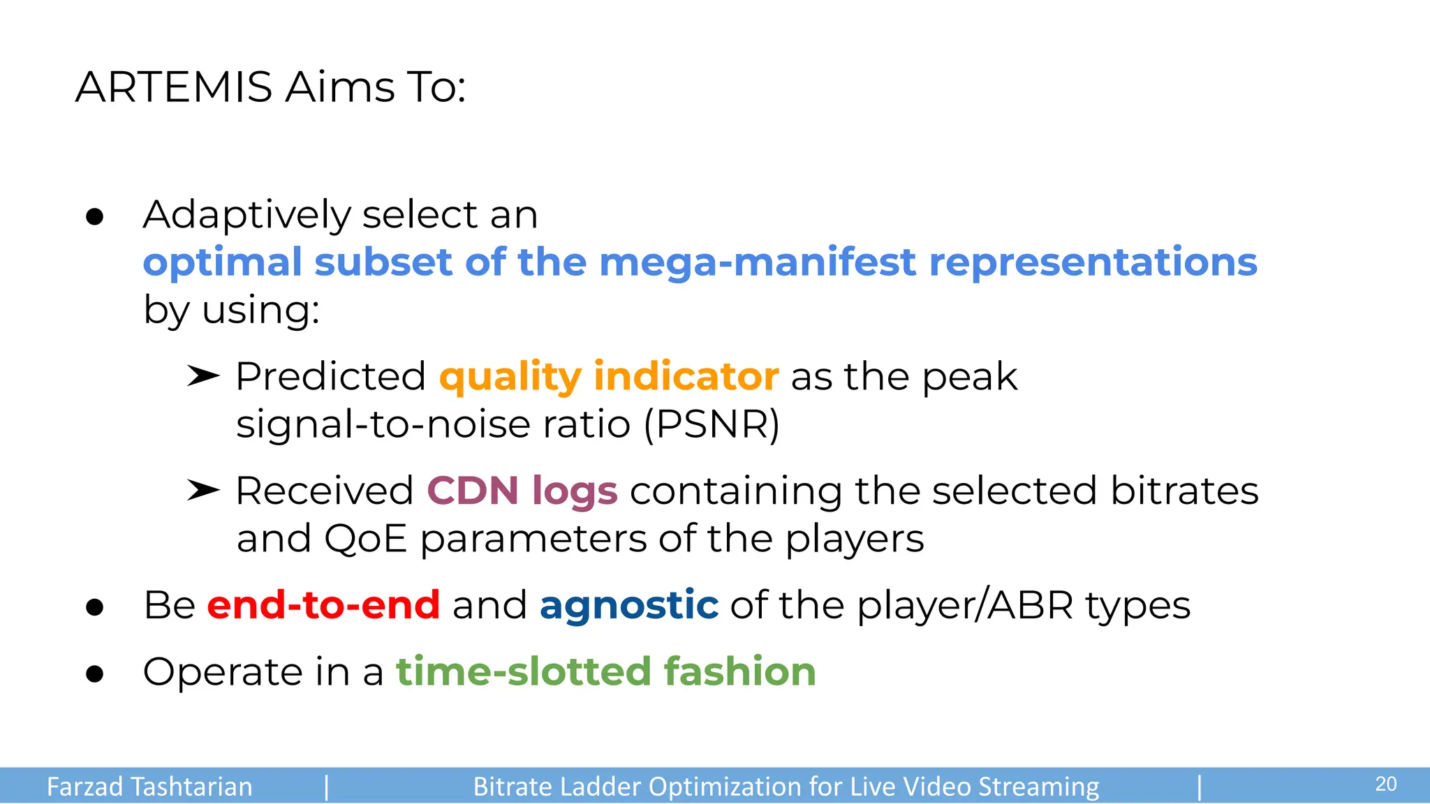 ● Adaptively select an
optimal subset of the mega-manifest representations
by using:
➤ Predicted quality indicator as the peak
signal-to-noise ratio (PSNR)
➤ Received CDN logs containing the selected bitrates
and QoE parameters of the players
● Be end-to-end and agnostic of the player/ABR types
● Operate in a time-slotted fashion
ARTEMIS Aims To:
Farzad Tashtarian | Bitrate Ladder Optimization for Live Video Streaming | .
20
 