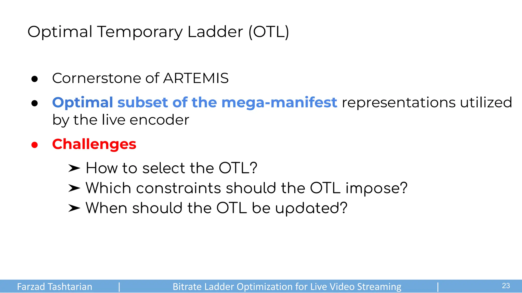Optimal Temporary Ladder (OTL)
● Cornerstone of ARTEMIS
● Optimal subset of the mega-manifest representations utilized
by the live encoder
● Challenges
➤ How to select the OTL?
➤ Which constraints should the OTL impose?
➤ When should the OTL be updated?
Farzad Tashtarian | Bitrate Ladder Optimization for Live Video Streaming | .
23
 