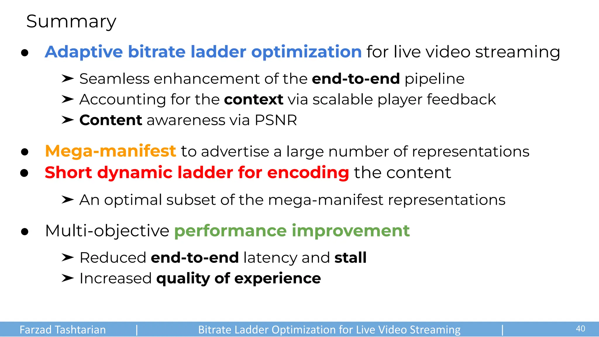 ● Adaptive bitrate ladder optimization for live video streaming
➤ Seamless enhancement of the end-to-end pipeline
➤ Accounting for the context via scalable player feedback
➤ Content awareness via PSNR
● Mega-manifest to advertise a large number of representations
● Short dynamic ladder for encoding the content
➤ An optimal subset of the mega-manifest representations
● Multi-objective performance improvement
➤ Reduced end-to-end latency and stall
➤ Increased quality of experience
Summary
Farzad Tashtarian | Bitrate Ladder Optimization for Live Video Streaming | .
40
 