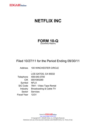 NETFLIX INC



                               FORM Report)10-Q
                                (Quarterly




Filed 10/27/11 for the Period Ending 09/30/11

  Address          100 WINCHESTER CIRCLE
                   .
                   LOS GATOS, CA 95032
Telephone          408-540-3700
        CIK        0001065280
    Symbol         NFLX
 SIC Code          7841 - Video Tape Rental
   Industry        Broadcasting & Cable TV
     Sector        Services
Fiscal Year        12/31




                                     http://www.edgar-online.com
                     © Copyright 2011, EDGAR Online, Inc. All Rights Reserved.
      Distribution and use of this document restricted under EDGAR Online, Inc. Terms of Use.
 