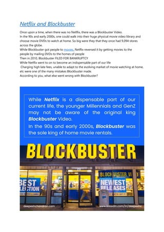 Netflix and Blockbuster
Once upon a time, when there was no Netflix, there was a Blockbuster Video.
In the 90s and early 2000s, one could walk into their huge physical movie video library and
choose movie DVDs to watch at home. So big were they that they once had 9,094 stores
across the globe.
While Blockbuster got people to movies, Netflix reversed it by getting movies to the
people by mailing DVDs to the homes of people
Then in 2010, Blockbuster FILED FOR BANKRUPTCY
While Netflix went to on to become an indispensable part of our life
Charging high late fees, unable to adapt to the evolving market of movie watching at home,
etc were one of the many mistakes Blockbuster made.
According to you, what else went wrong with Blockbuster?
 