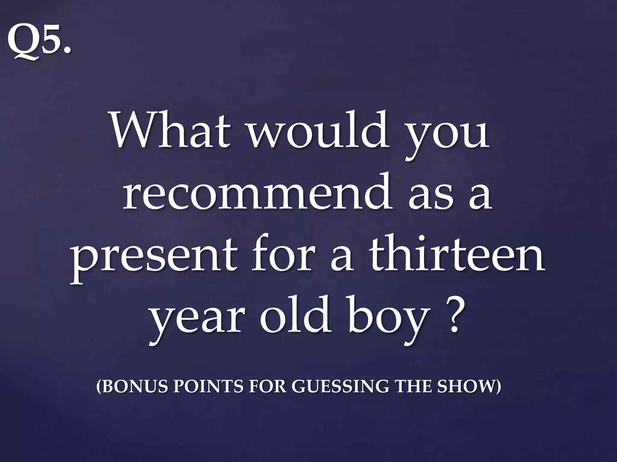 What would you
recommend as a
present for a thirteen
year old boy ?
(BONUS POINTS FOR GUESSING THE SHOW)
Q5.
 