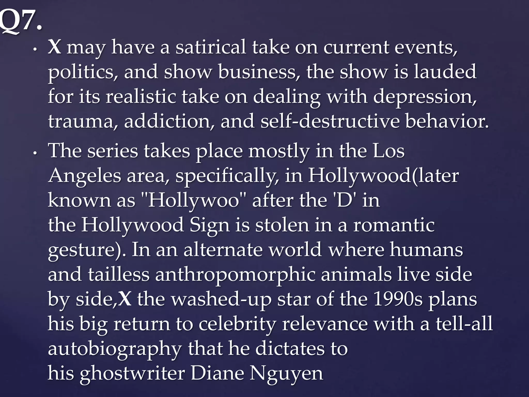 • X may have a satirical take on current events,
politics, and show business, the show is lauded
for its realistic take on dealing with depression,
trauma, addiction, and self-destructive behavior.
• The series takes place mostly in the Los
Angeles area, specifically, in Hollywood(later
known as "Hollywoo" after the 'D' in
the Hollywood Sign is stolen in a romantic
gesture). In an alternate world where humans
and tailless anthropomorphic animals live side
by side,X the washed-up star of the 1990s plans
his big return to celebrity relevance with a tell-all
autobiography that he dictates to
his ghostwriter Diane Nguyen
Q7.
 