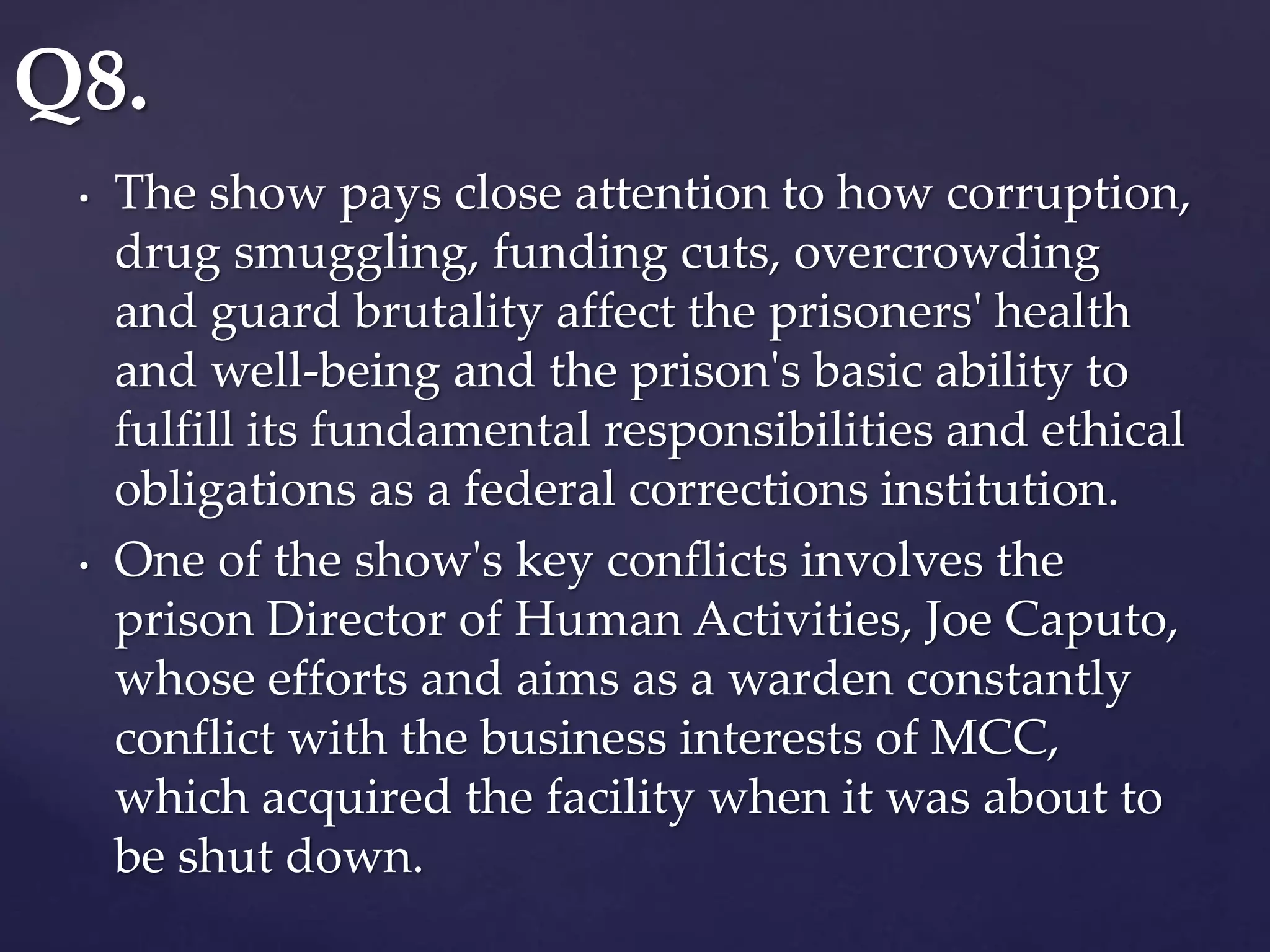 • The show pays close attention to how corruption,
drug smuggling, funding cuts, overcrowding
and guard brutality affect the prisoners' health
and well-being and the prison's basic ability to
fulfill its fundamental responsibilities and ethical
obligations as a federal corrections institution.
• One of the show's key conflicts involves the
prison Director of Human Activities, Joe Caputo,
whose efforts and aims as a warden constantly
conflict with the business interests of MCC,
which acquired the facility when it was about to
be shut down.
Q8.
 