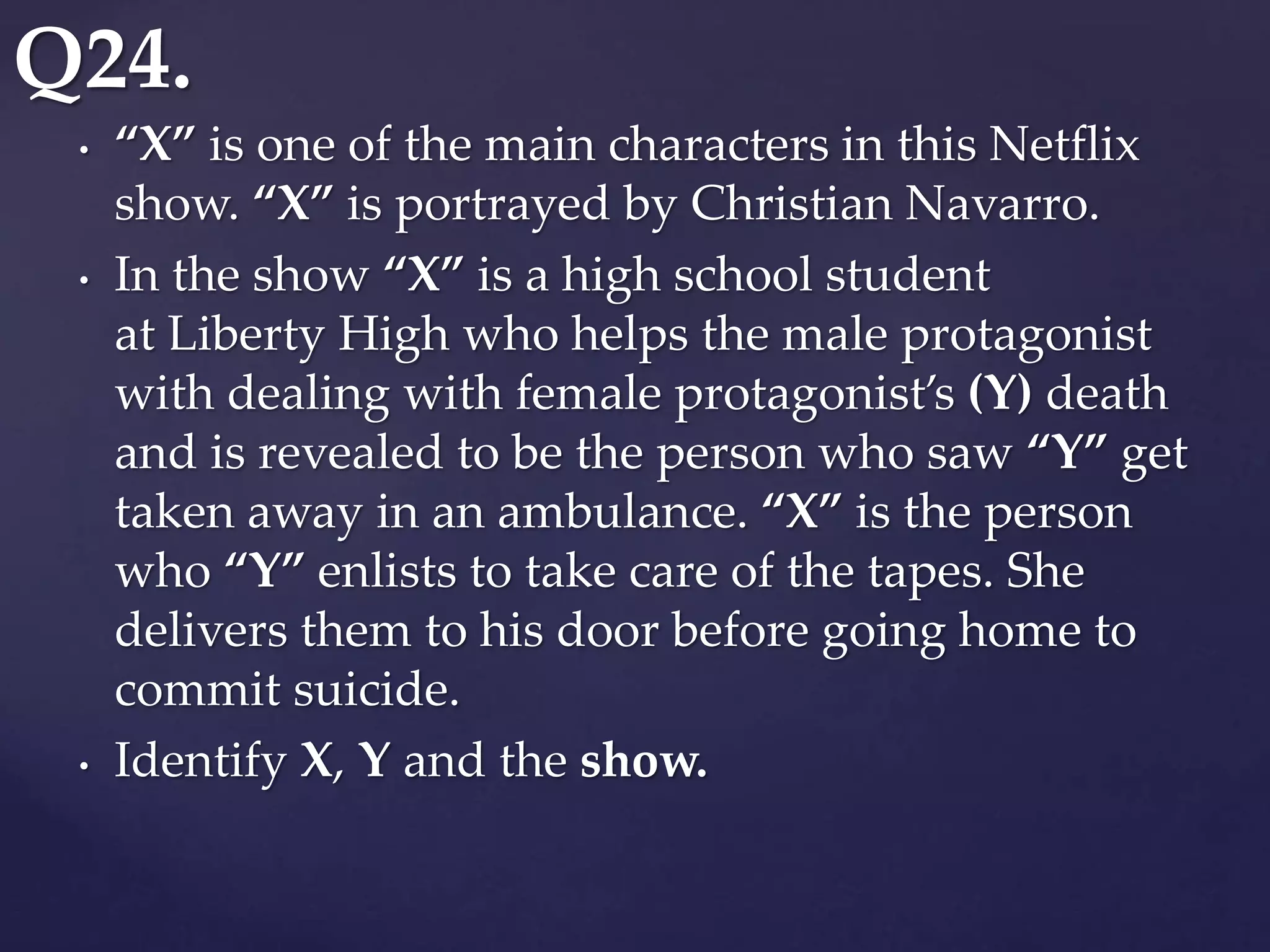 • “X” is one of the main characters in this Netflix
show. “X” is portrayed by Christian Navarro.
• In the show “X” is a high school student
at Liberty High who helps the male protagonist
with dealing with female protagonist’s (Y) death
and is revealed to be the person who saw “Y” get
taken away in an ambulance. “X” is the person
who “Y” enlists to take care of the tapes. She
delivers them to his door before going home to
commit suicide.
• Identify X, Y and the show.
Q24.
 