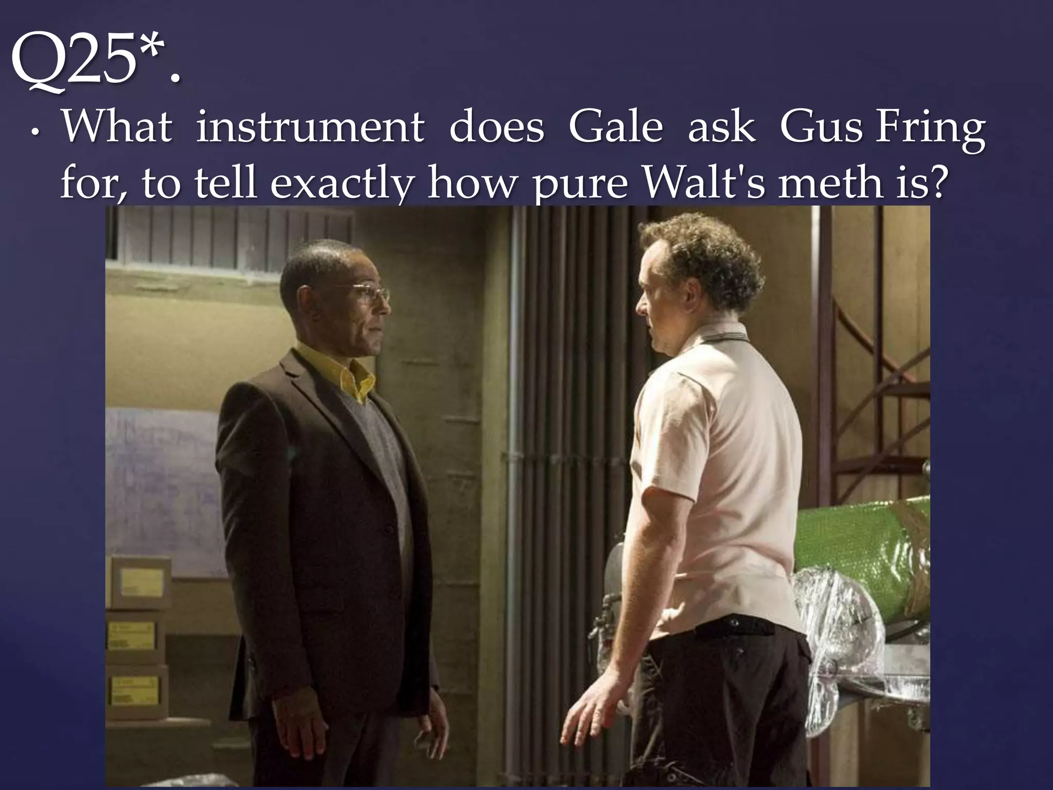 • What instrument does Gale ask Gus Fring
for, to tell exactly how pure Walt's meth is?
Q25*.
 