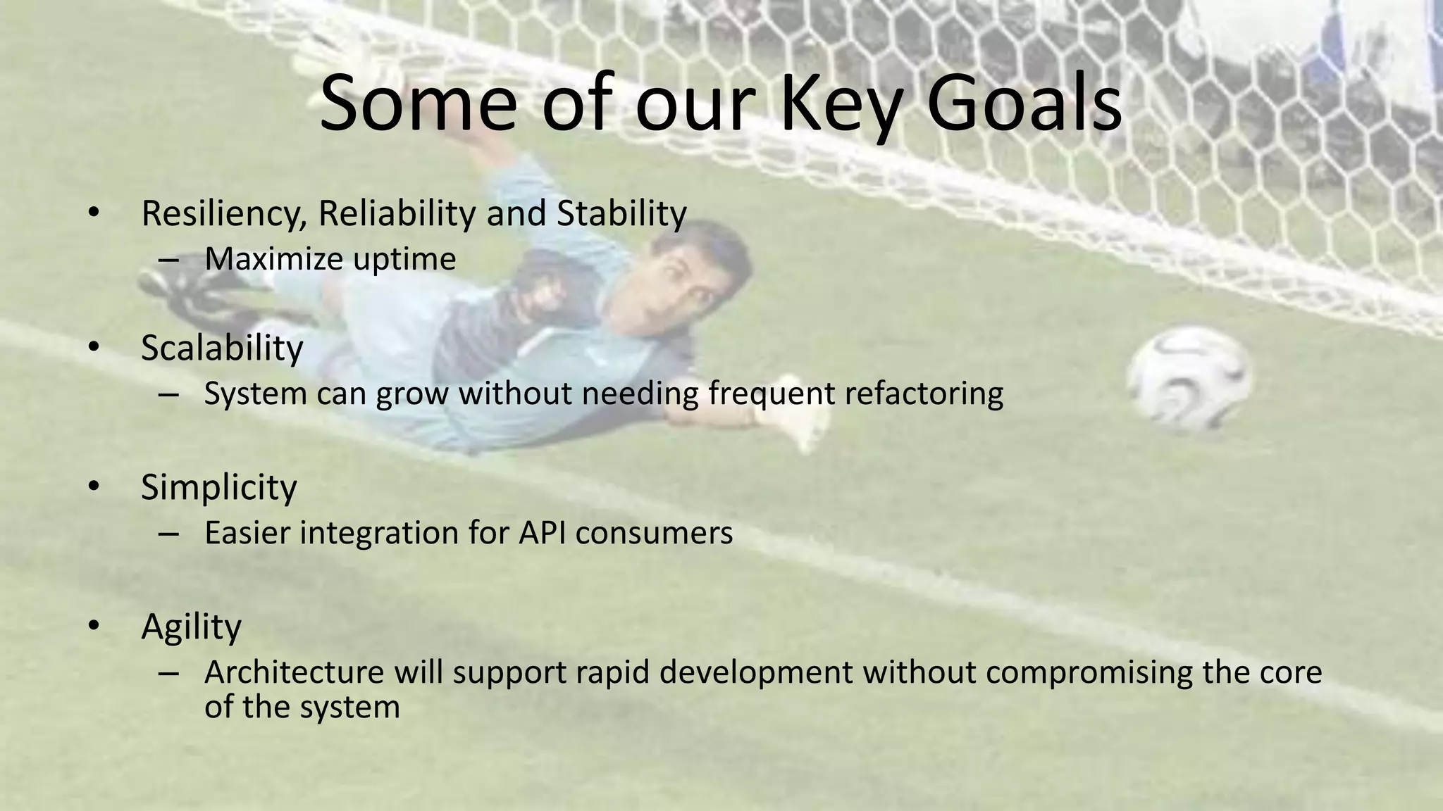 Some of our Key Goals
• Resiliency, Reliability and Stability
– Maximize uptime
• Scalability
– System can grow without needing frequent refactoring
• Simplicity
– Easier integration for API consumers
• Agility
– Architecture will support rapid development without compromising the core
of the system
 