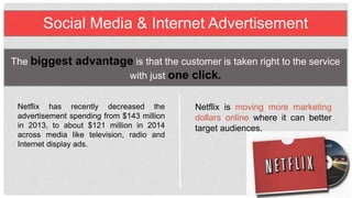 Social Media & Internet Advertisement
The biggest advantage is that the customer is taken right to the
service with just one click.
Netflix has recently decreased the
advertisement spending from $143
million in 2013, to about $121 million in
2014 across media like television, radio
and Internet display ads.
N e t f l i x i s m o v i n g m o r e
marketing dollars online where
it can better target audiences.
 
