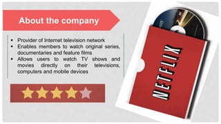 About the company
§  Provider of Internet television network
§  Enables members to watch original
series, documentaries and feature films
§  Allows users to watch TV shows and
movies directly on their televisions,
computers and mobile devices
 