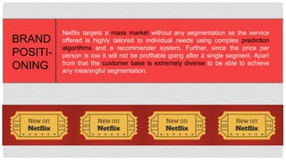 Netflix targets a mass market without any segmentation as the
service offered is highly tailored to individual needs using complex
prediction algorithms and a recommender system. Further, since
the price per person is low it will not be profitable going after a
single segment. Apart from that the customer base is extremely
diverse to be able to achieve any meaningful segmentation.
BRAND
POSITI-
ONING
 