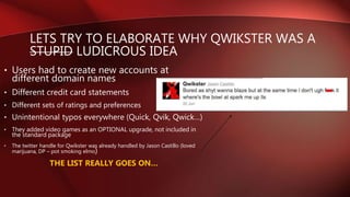 LETS TRY TO ELABORATE WHY QWIKSTER WAS A
STUPID LUDICROUS IDEA
• Users had to create new accounts at
different domain names
• Different credit card statements
• Different sets of ratings and preferences
• Unintentional typos everywhere (Quick, Qvik, Qwick…)
• They added video games as an OPTIONAL upgrade, not included in
the standard package
• The twitter handle for Qwikster was already handled by Jason Castillo (loved
marijuana, DP – pot smoking elmo)
THE LIST REALLY GOES ON…
 