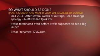 SO WHAT SHOULD BE DONE
(PLAN A MURDER AND MAKE IT LOOK LIKE A SUICIDE OF COURSE)
• OCT 2011- After several weeks of outrage, Reed Hastings
apology – Netflix killed Qwikster
• It was terminated even before it was supposed to see a big
launch
• It was “renamed” DVD.com
 
