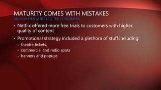 MATURITY COMES WITH MISTAKES
AND COMPENSATION TO THE CONSUMERS
• Netflix offered more free trials to customers with higher
quality of content
• Promotional strategy included a plethora of stuff including:
– theatre tickets,
– commercial and radio spots
– banners and popups
 