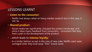 LESSONS LEARNT
• Listen to the consumer:
– Netflix had always relied on heavy market research but in this case, it
was lax
• Shared product:
– Social media has significantly changed the product landscape, and
since it takes heavy feedback from consumers… consumers feel they
have a part in the development of the product
• …which leads to intense loyalty:
– In a similar fashion as was in the case of new coke, Netflix users were
outraged when they took away “their” brand name.
 