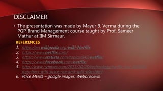 DISCLAIMER
• The presentation was made by Mayur B. Verma during the
PGP Brand Management course taught by Prof. Sameer
Mathur at IIM Sirmaur.
REFERENCES
1. https://en.wikipedia.org/wiki/Netflix
2. https://www.netflix.com/
3. https://www.statista.com/topics/842/netflix/
4. https://www.facebook.com/netflix/
5. http://www.nytimes.com/2011/10/25/technology/netflix-lost-800000-
members-with-price-rise-and-split-plan.html
6. Price MEME – google images, Webpronews
 