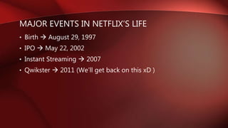 MAJOR EVENTS IN NETFLIX’S LIFE
• Birth  August 29, 1997
• IPO  May 22, 2002
• Instant Streaming  2007
• Qwikster  2011 (We’ll get back on this xD )
 