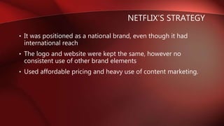 NETFLIX’S STRATEGY
• It was positioned as a national brand, even though it had
international reach
• The logo and website were kept the same, however no
consistent use of other brand elements
• Used affordable pricing and heavy use of content marketing.
 