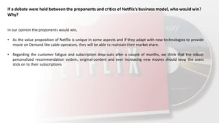 If a debate were held between the proponents and critics of Netflix’s business model, who would win?
Why?
In our opinion the proponents would win,
• As the value proposition of Netflix is unique in some aspects and if they adapt with new technologies to provide
movie on Demand like cable operators, they will be able to maintain their market share.
• Regarding the customer fatigue and subscription drop-outs after a couple of months, we think that the robust
personalized recommendation system, original-content and ever increasing new movies should keep the users
stick on to their subscriptions
 