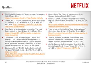 20.01.2016
Innovationsmanagement: Business Model Innovation at Netflix
WiSo-Fakultät | Uni Potsdam
Disclaimer
20
Quellen
"Die Wertschöpfungskette." (n.d.): n. pag. Homepages.
Web. 17 Jan. 2016.
https://homepages.fhv.at/wf/Tool/Toolbar/MP.pdf.
Epstein, Eli. "The Evolution of Video, from Technicolor
to Streaming to 4K." Mashable. N.p., n.d. Web. 17
Jan. 2016. http://mashable.com/2015/01/09/ces-
tech-video/#pAvY2Vyf8kqz.
"Four Paths to Business Model Innovation." Harvard
Business Review. N.p., 01 July 2014. 17 Jan. 2016.
https://hbr.org/2014/07/four-paths-to-business-
model-innovation
Grassmann, Oliver, Frankenberger, Karolin, and
Michaela Csik. Geschäftsmodelle Entwickeln: 55
Innovative Konzepte Mit Dem St. Galler Business
Model Navigator. By Oliver Grassmann. N.p.: Carl
Hanser Verlag GmbH & KG, 2013. N. pag. Print.
Gassmann, Oliver. "The St. Gallen Business Model
Navigator." BMI Lab (n.d.): 1-2. Web. 17 Jan. 2016.
http://www.bmi-
lab.ch/fileadmin/images/home/The_St.Gallen_Busine
ss_Model_Navigator.pdf.
Hamel, Gary. The Future of Management. N.p.:
Harvard Business School, 2007. Print.
Horton, Graham. "Kompaktwissen Ideenbewertung."
Impulse Für Innovation. WordPress, n.d. Web. 17 Jan.
2016.
http://www.zephram.de/blog/ideenbewertung/komp
aktwissen-ideenbewertung/.
"How to Assess the Quality of Your Business Model."
Cleverism. N.p., 31 Mar. 2015. Web. 17 Jan. 2016.
http://www.cleverism.com/how-to-assess-quality-of-
business-model/.
Johnson, Mark W., Clayton M. Christensen, and
Henning Kagermann. "Reinventing Your Business
Model." Harvard Business Review (2008): 51-60.
Netflix Business Model Innovation Case 2014. Dir.
Ernesto Suzán Reed. Vimeo. Vimeo, 2014. Web. 17
Jan. 2016. https://vimeo.com/138473445.
 