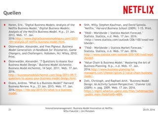 20.01.2016
Innovationsmanagement: Business Model Innovation at Netflix
WiSo-Fakultät | Uni Potsdam
Disclaimer
21
Quellen
Noren, Eric. "Digital Business Models: Analysis of the
Netflix Business Model." Digital Business Models:
Analysis of the Netflix Business Model. N.p., 21 Jan.
2013. Web. 17. Jan.
2016.http://www.digitalbusinessmodelguru.com/2013
/01/analysis-of-netflix-business-model.html.
Osterwalder, Alexander, and Yves Pigneur. Business
Model Generation: A Handbook for Visionaries, Game
Changers, and Challengers. Hoboken, NJ: Wiley, 2010.
Print.
Osterwalder, Alexander. "7 Questions to Assess Your
Business Model Design." Business Model Alchemist.
Business Model Alchemist, 14 Sept. 2011. Web. 17 Jan.
2016.
http://businessmodelalchemist.com/blog/2011/09/7-
questions-to-assess-your-business-model-design.html.
Ovans, Andrea. "What Is a Business Model?" Harvard
Business Review. N.p., 23 Jan. 2015. Web. 17. Jan.
2016.https://hbr.org/2015/01/what-is-a-business-
model.
Shih, Willy, Stephen Kaufman, and David Spinola.
"Netflix." Harvard Business School (2009): 1-15. Print.
"SVoD - Worldwide | Statista Market Forecast."
Statista. Statista, n.d. Web. 17 Jan. 2016.
<http://www.statista.com/outlook/206/100/svod/wor
ldwide>.
"TVoD - Worldwide | Statista Market Forecast."
Statista. Statista, n.d. Web. 17 Jan. 2016.
http://www.statista.com/outlook/205/100/tvod/worl
dwide#.
"Value Chain & Business Model." Mastering the Art of
Business Planning. N.p., n.d. Web. 17. Jan.
2016.http://www.business-planning-for-
managers.com/cheese/spices-2/value-chain-business-
mode/.
Zott, Christoph, and Raphael Amit. "Business Model
Design: An Activity System Perspective." Elsevier Ltd.
(2009): n. pag. 2009. Web. 17 Jan. 2016.
https://mgmt.wharton.upenn.edu/files/?whdmsaction
=public:main.file&fileID=4009.
 