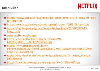 20.01.2016
Innovationsmanagement: Business Model Innovation at Netflix
WiSo-Fakultät | Uni Potsdam
Disclaimer
22
Bildquellen
https://canew.global.ssl.fastly.net/files/cache/news/Netflix_socks_via_Twit
ter_large.jpg
http://www.vccp.com/wp-content/uploads/sites/1/2015/09/cui-1.jpg
http://blog.sharperimage.com/wp-content/uploads/2013/02/WD-TV-
Play_1.png
www.netflix.com/browse
http://si.wsj.net/public/resources/images/MK-
CJ650_EUROFL_G_20140128174504.jpg
https://www.studienscheiss.de/wp-
content/uploads/2016/01/Studienscheiss_Fun_Studium-und-Netflix-unter-
einen-Hut-300x300.jpg
http://blog.bosch-si.com/wp-content/uploads/2013/11/Magic_Triangle-
527x350.png
http://icdn4.digitaltrends.com/image/netflix-3-1500x1000.jpg
 