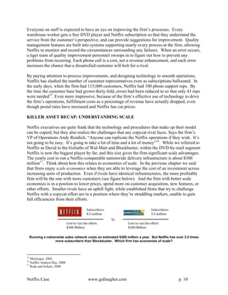 Everyone on staff is expected to have an eye on improving the firm’s processes. Every
warehouse worker gets a free DVD player and Netflix subscription so that they understand the
service from the customer’s perspective, and can provide suggestions for improvement. Quality
management features are built into systems supporting nearly every process at the firm, allowing
Netflix to monitor and record the circumstances surrounding any failures. When an error occurs,
a tiger team of quality improvement personnel swoops in to figure out how to prevent any
problems from recurring. Each phone call is a cost, not a revenue enhancement, and each error
increases the chance that a dissatisfied customer will bolt for a rival.

By paying attention to process improvements, and designing technology to smooth operations,
Netflix has slashed the number of customer representatives even as subscriptions ballooned. In
the early days, when the firm had 115,000 customers, Netflix had 100 phone support reps. By
the time the customer base had grown thirty-fold, errors had been reduced to so that only 43 reps
were needed15. Even more impressive, because of the firm’s effective use of technology to drive
the firm’s operations, fulfillment costs as a percentage of revenue have actually dropped, even
though postal rates have increased and Netflix has cut prices.

KILLER ASSET RECAP: UNDERSTANDING SCALE

Netflix executives are quite frank that the technology and procedures that make up their model
can be copied, but they also realize the challenges that any copycat rival faces. Says the firm’s
VP of Operations Andy Rendich, “Anyone can replicate the Netflix operations if they wish. It’s
not going to be easy. It’s going to take a lot of time and a lot of money”16. While we referred to
Netflix as David to the Goliaths of Wal-Mart and Blockbuster, within the DVD-by-mail segment
Netflix is now the biggest player by far, and this size gives the firm significant scale advantages.
The yearly cost to run a Netflix-comparable nationwide delivery infrastructure is about $300
million17. Think about how this relates to economies of scale. In the previous chapter we said
that firms enjoy scale economies when they are able to leverage the cost of an investment across
increasing units of production. Even if rivals have identical infrastructures, the more profitable
firm will be the one with more customers (see figure below). And the firm with better scale
economies is in a position to lower prices, spend more on customer acquisition, new features, or
other efforts. Smaller rivals have an uphill fight, while established firms that try to challenge
Netflix with a copycat effort are in a position where they’re straddling markets, unable to gain
full efficiencies from their efforts.




     Running a nationwide sales network costs an estimated $300 million a year. But Netflix has over 3.5 times
                    more subscribers than Blockbuster. Which firm has economies of scale?



15
   McGregor, 2005.
16
   Netflix Analyst Day, 2008
17
   Reda and Schulz, 2008


Netflix Case                             www.gallaugher.com                                      p. 10
 