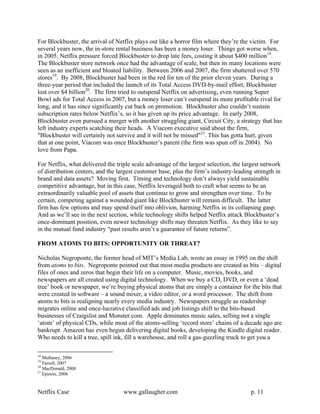 For Blockbuster, the arrival of Netflix plays out like a horror film where they’re the victim. For
several years now, the in-store rental business has been a money loser. Things got worse when,
in 2005, Netflix pressure forced Blockbuster to drop late fees, costing it about $400 million18.
The Blockbuster store network once had the advantage of scale, but then its many locations were
seen as an inefficient and bloated liability. Between 2006 and 2007, the firm shuttered over 570
stores19. By 2008, Blockbuster had been in the red for ten of the prior eleven years. During a
three-year period that included the launch of its Total Access DVD-by-mail effort, Blockbuster
lost over $4 billion20. The firm tried to outspend Netflix on advertising, even running Super
Bowl ads for Total Access in 2007, but a money loser can’t outspend its more profitable rival for
long, and it has since significantly cut back on promotion. Blockbuster also couldn’t sustain
subscription rates below Netflix’s, so it has given up its price advantage. In early 2008,
Blockbuster even pursued a merger with another struggling giant, Circuit City, a strategy that has
left industry experts scatching their heads. A Viacom executive said about the firm,
"Blockbuster will certainly not survive and it will not be missed"21. This has gotta hurt, given
that at one point, Viacom was once Blockbuster’s parent (the firm was spun off in 2004). No
love from Papa.

For Netflix, what delivered the triple scale advantage of the largest selection, the largest network
of distribution centers, and the largest customer base, plus the firm’s industry-leading strength in
brand and data assets? Moving first. Timing and technology don’t always yield sustainable
competitive advantage, but in this case, Netflix leveraged both to craft what seems to be an
extraordinarily valuable pool of assets that continue to grow and strengthen over time. To be
certain, competing against a wounded giant like Blockbuster will remain difficult. The latter
firm has few options and may spend itself into oblivion, harming Netflix in its collapsing gasp.
And as we’ll see in the next section, while technology shifts helped Netflix attack Blockbuster’s
once-dominant position, even newer technology shifts may threaten Netflix. As they like to say
in the mutual fund industry “past results aren’t a guarantee of future returns”.

FROM ATOMS TO BITS: OPPORTUNITY OR THREAT?

Nicholas Negroponte, the former head of MIT’s Media Lab, wrote an essay in 1995 on the shift
from atoms to bits. Negroponte pointed out that most media products are created as bits – digital
files of ones and zeros that begin their life on a computer. Music, movies, books, and
newspapers are all created using digital technology. When we buy a CD, DVD, or even a ‘dead
tree’ book or newspaper, we’re buying physical atoms that are simply a container for the bits that
were created in software – a sound mixer, a video editor, or a word processor. The shift from
atoms to bits is realigning nearly every media industry. Newspapers struggle as readership
migrates online and once-lucrative classified ads and job listings shift to the bits-based
businesses of Craigslist and Monster.com. Apple dominates music sales, selling not a single
‘atom’ of physical CDs, while most of the atoms-selling ‘record store’ chains of a decade ago are
bankrupt. Amazon has even begun delivering digital books, developing the Kindle digital reader.
Who needs to kill a tree, spill ink, fill a warehouse, and roll a gas-guzzling truck to get you a

18
   Mullaney, 2006
19
   Farrell, 2007
20
   MacDonald, 2008
21
   Epstein, 2006


Netflix Case                       www.gallaugher.com                                  p. 11
 