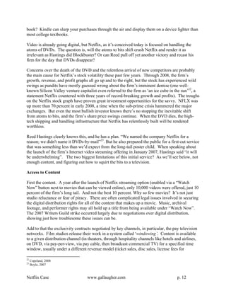book? Kindle can slurp your purchases through the air and display them on a device lighter than
most college textbooks.

Video is already going digital, but Netflix, as it’s conceived today is focused on handling the
atoms of DVDs. The question is, will the atoms to bits shift crush Netflix and render it as
irrelevant as Hastings did Blockbuster? Or can Reed pull off yet another victory and recast his
firm for the day that DVDs disappear?

Concerns over the death of the DVD and the relentless arrival of new competitors are probably
the main cause for Netflix’s stock volatility these past few years. Through 2008, the firm’s
growth, revenue, and profit graphs all go up and to the right, but the stock has experienced wild
swings as pundits have mostly guessed wrong about the firm’s imminent demise (one well-
known Silicon Valley venture capitalist even referred to the firm as ‘an ice cube in the sun’22, a
statement Netflix countered with three years of record-breaking growth and profits). The troughs
on the Netflix stock graph have proven great investment opportunities for the savvy. NFLX was
up more than 70 percent in early 2008, a time when the sub-prime crisis hammered the major
exchanges. But even the most bullish investor knows there’s no stopping the inevitable shift
from atoms to bits, and the firm’s share price swings continue. When the DVD dies, the high-
tech shipping and handling infrastructure that Netflix has relentlessly built will be rendered
worthless.

Reed Hastings clearly knows this, and he has a plan. “We named the company Netflix for a
reason; we didn't name it DVDs-by-mail”23. But he also prepared the public for a first-cut service
that was something less than we’d expect from the long-tail poster child. When speaking about
the launch of the firm’s Internet video streaming offering in January 2007, Hastings said “it will
be underwhelming”. The two biggest limitations of this initial service? As we’ll see below, not
enough content, and figuring out how to squirt the bits to a television.

Access to Content

First the content. A year after the launch of Netflix streaming option (enabled via a “Watch
Now” button next to movies that can be viewed online), only 10,000 videos were offered, just 10
percent of the firm’s long tail. And not the best 10 percent. Why so few movies? It’s not just
studio reluctance or fear of piracy. There are often complicated legal issues involved in securing
the digital distribution rights for all of the content that makes up a movie. Music, archival
footage, and performer rights may all hold up a title from being available under “Watch Now”.
The 2007 Writers Guild strike occurred largely due to negotiations over digital distribution,
showing just how troublesome these issues can be.

Add to that the exclusivity contracts negotiated by key channels, in particular, the pay television
networks. Film studios release their work in a system called ‘windowing’. Content is available
to a given distribution channel (in theaters, through hospitality channels like hotels and airlines,
on DVD, via pay-per-view, via pay cable, then broadcast commercial TV) for a specified time
window, usually under a different revenue model (ticket sales, disc sales, license fees for

22
     Copeland, 2008
23
     Boyle, 2007


Netflix Case                       www.gallaugher.com                                   p. 12
 