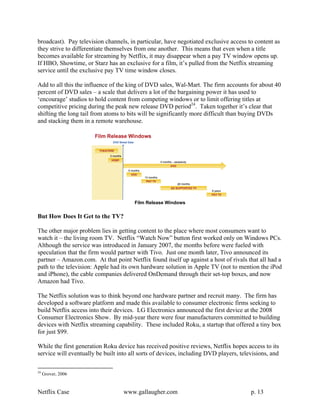 broadcast). Pay television channels, in particular, have negotiated exclusive access to content as
they strive to differentiate themselves from one another. This means that even when a title
becomes available for streaming by Netflix, it may disappear when a pay TV window opens up.
If HBO, Showtime, or Starz has an exclusive for a film, it’s pulled from the Netflix streaming
service until the exclusive pay TV time window closes.

Add to all this the influence of the king of DVD sales, Wal-Mart. The firm accounts for about 40
percent of DVD sales – a scale that delivers a lot of the bargaining power it has used to
‘encourage’ studios to hold content from competing windows or to limit offering titles at
competitive pricing during the peak new release DVD period24. Taken together it’s clear that
shifting the long tail from atoms to bits will be significantly more difficult than buying DVDs
and stacking them in a remote warehouse.




                                       Film Release Windows

But How Does It Get to the TV?

The other major problem lies in getting content to the place where most consumers want to
watch it – the living room TV. Netflix “Watch Now” button first worked only on Windows PCs.
Although the service was introduced in January 2007, the months before were fueled with
speculation that the firm would partner with Tivo. Just one month later, Tivo announced its
partner – Amazon.com. At that point Netflix found itself up against a host of rivals that all had a
path to the television: Apple had its own hardware solution in Apple TV (not to mention the iPod
and iPhone), the cable companies delivered OnDemand through their set-top boxes, and now
Amazon had Tivo.

The Netflix solution was to think beyond one hardware partner and recruit many. The firm has
developed a software platform and made this available to consumer electronic firms seeking to
build Netflix access into their devices. LG Electronics announced the first device at the 2008
Consumer Electronics Show. By mid-year there were four manufacturers committed to building
devices with Netflix streaming capability. These included Roku, a startup that offered a tiny box
for just $99.

While the first generation Roku device has received positive reviews, Netflix hopes access to its
service will eventually be built into all sorts of devices, including DVD players, televisions, and

24
     Grover, 2006


Netflix Case                       www.gallaugher.com                                  p. 13
 