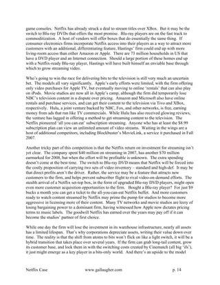 game consoles. Netflix has already struck a deal to stream titles over XBox. But it may be the
switch to Blu-ray DVDs that offers the most promise. Blu-ray players are on the fast track to
commoditization. A host of vendors will offer boxes that do essentially the same thing. If
consumer electronics firms incorporate Netflix access into their players as a way to attract more
customers with an additional, differentiating feature, Hastings’ firm could end up with more
living-room access than either Amazon or Apple. There are 73 million households in US that
have a DVD player and an Internet connection. Should a large portion of these homes end up
with a Netflix-ready Blu-ray player, Hastings will have built himself an enviable base through
which to grow streaming video.

Who’s going to win the race for delivering bits to the television is still very much an uncertain
bet. The models all vary significantly. Apple’s early efforts were limited, with the firm offering
only video purchases for Apple TV, but eventually moving to online ‘rentals’ that can also play
on iPods. Movie studios are now all in Apple’s camp, although the firm did temporarily lose
NBC’s television content in a dispute over pricing. Amazon and Microsoft also have online
rentals and purchase services, and can get their content to the television via Tivo and XBox,
respectively. Hulu, a joint venture backed by NBC, Fox, and other networks, is free, earning
money from ads that run like TV commercials. While Hulu has also received glowing reviews,
the venture has lagged in offering a method to get streaming content to the television. The
Netflix pioneered ‘all you can eat’ subscription streaming. Anyone who has at least the $8.99
subscription plan can view an unlimited amount of video streams. Waiting in the wings are a
host of additional competitors, including Blockbuster’s MovieLink, a service it purchased in Fall
2007.

Another tricky part of this competition is that the Netflix return on investment for streaming isn’t
yet clear. The company spent $40 million on streaming in 2007, has another $70 million
earmarked for 2008, but when the effort will be profitable is unknown. The extra spending
doesn’t come at the best time. The switch to Blu-ray DVD means that Netflix will be forced into
the costly proposition of carrying two sets of video inventory – standard and high-def. It may be
that direct profits aren’t the driver. Rather, the service may be a feature that attracts new
customers to the firm, and helps prevent subscriber flight to rival video-on-demand efforts. The
stealth arrival of a Netflix set-top box, in the form of upgraded Blu-ray DVD players, might open
even more customer acquisition opportunities to the firm. Bought a Blu-ray player? For just $9
bucks a month you can get a ticket to the all-you-can-eat Netflix buffet. And more customers
ready to watch content streamed by Netflix may prime the pump for studios to become more
aggressive in licensing more of their content. Many TV networks and movie studios are leery of
losing bargaining power to a dominant firm, having witnessed how Apple now dictates pricing
terms to music labels. The goodwill Netflix has earned over the years may pay off if it can
become the studios’ partner of first choice.

While one day the firm will lose the investment in its warehouse infrastructure, nearly all assets
has a limited lifespan. That’s why corporations depreciate assets, writing their value down over
time. The reality is that the shift from atoms to bits won’t flick on like a light switch, it will be a
hybrid transition that takes place over several years. If the firm can grab long-tail content, grow
its customer base, and lock them in with the switching costs created by Cinematch (all big ‘ifs’),
it just might emerge as a key player in a bits-only world. And there’s an upside to the model



Netflix Case                        www.gallaugher.com                                    p. 14
 