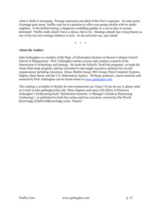 when it shifts to streaming. Postage represents one-third of the firm’s expenses. At some point,
if postage goes away, Netflix may be in a position to offer even greater profits with its studio
suppliers. Is the hybrid strategy a dangerous straddling gambit or a clever ploy to remain
dominant? Netflix really doesn’t have a choice, but to try. Hastings already has a long history as
one of the savviest strategic thinkers in tech. As the networks say, stay tuned!

                                            •   •    •

About the Author:

John Gallaugher is a member of the Dept. of Information Systems in Boston College's Carroll
School of Management. Prof. Gallaugher teaches courses and conducts research at the
intersection of technology and strategy. He leads the School's TechTrek programs, co-leads the
Asian field study program, and has consulted to and taught executive seminars for several
organizations including Accenture, Alcoa, Brattle Group, ING Group, Patni Computer Systems,
Staples, State Street, and the U.S. Information Agency. Writings, podcasts, course material, and
research by Prof. Gallaugher can be found online at www.gallaugher.com.

This reading is available to faculty for non-commercial use. Enjoy! If you do use it, please send
an e-mail to john.gallaugher@bc.edu. More chapters and cases will follow in Professor
Gallaugher’s forthcoming book “Information Systems: A Manager’s Guide to Harnessing
Technology”, to published (in both free online and low-cost print version) by Flat World
Knowledge (FlatWorldKnowledge.com). Thanks!




Netflix Case                      www.gallaugher.com                                  p. 15
 
