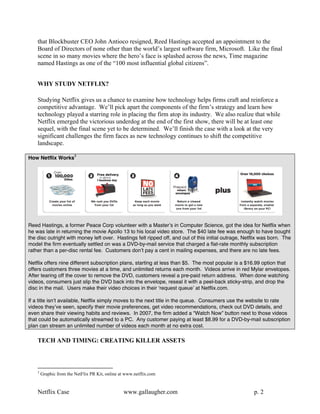that Blockbuster CEO John Antioco resigned, Reed Hastings accepted an appointment to the
    Board of Directors of none other than the world’s largest software firm, Microsoft. Like the final
    scene in so many movies where the hero’s face is splashed across the news, Time magazine
    named Hastings as one of the “100 most influential global citizens”.


    WHY STUDY NETFLIX?

    Studying Netflix gives us a chance to examine how technology helps firms craft and reinforce a
    competitive advantage. We’ll pick apart the components of the firm’s strategy and learn how
    technology played a starring role in placing the firm atop its industry. We also realize that while
    Netflix emerged the victorious underdog at the end of the first show, there will be at least one
    sequel, with the final scene yet to be determined. We’ll finish the case with a look at the very
    significant challenges the firm faces as new technology continues to shift the competitive
    landscape.
                         3
How Netflix Works




Reed Hastings, a former Peace Corp volunteer with a Masterʼs in Computer Science, got the idea for Netflix when
he was late in returning the movie Apollo 13 to his local video store. The $40 late fee was enough to have bought
the disc outright with money left over. Hastings felt ripped off, and out of this initial outrage, Netflix was born. The
model the firm eventually settled on was a DVD-by-mail service that charged a flat-rate monthly subscription
rather than a per-disc rental fee. Customers donʼt pay a cent in mailing expenses, and there are no late fees.

Netflix offers nine different subscription plans, starting at less than $5. The most popular is a $16.99 option that
offers customers three movies at a time, and unlimited returns each month. Videos arrive in red Mylar envelopes.
After tearing off the cover to remove the DVD, customers reveal a pre-paid return address. When done watching
videos, consumers just slip the DVD back into the envelope, reseal it with a peel-back sticky-strip, and drop the
disc in the mail. Users make their video choices in their ʻrequest queueʼ at Netflix.com.

If a title isnʼt available, Netflix simply moves to the next title in the queue. Consumers use the website to rate
videos theyʼve seen, specify their movie preferences, get video recommendations, check out DVD details, and
even share their viewing habits and reviews. In 2007, the firm added a “Watch Now” button next to those videos
that could be automatically streamed to a PC. Any customer paying at least $8.99 for a DVD-by-mail subscription
plan can stream an unlimited number of videos each month at no extra cost.

    TECH AND TIMING: CREATING KILLER ASSETS



    3
        Graphic from the NetFlix PR Kit, online at www.netflix.com


    Netflix Case                                 www.gallaugher.com                                    p. 2
 