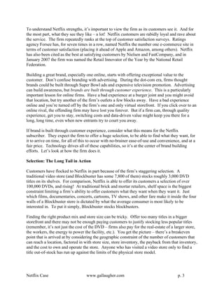 To understand Netflix strengths, it’s important to view the firm as its customers see it. And for
the most part, what they see they like – a lot! Netflix customers are rabidly loyal and rave about
the service. The firm repeatedly ranks at the top of customer satisfaction surveys. Ratings
agency Forsee has, for seven times in a row, named Netflix the number one e-commerce site in
terms of customer satisfaction (placing it ahead of Apple and Amazon, among others). Netflix
has also been cited as the best at satisfying customers by Nielsen and FastCompany, and in
January 2007 the firm was named the Retail Innovator of the Year by the National Retail
Federation.

Building a great brand, especially one online, starts with offering exceptional value to the
customer. Don’t confuse branding with advertising. During the dot-com era, firms thought
brands could be built through Super Bowl ads and expensive television promotion. Advertising
can build awareness, but brands are built through customer experience. This is a particularly
important lesson for online firms. Have a bad experience at a burger joint and you might avoid
that location, but try another of the firm’s outlets a few blocks away. Have a bad experience
online and you’re turned off by the firm’s one and only virtual storefront. If you click over to an
online rival, the offending firm may have lost you forever. But if a firm can, through quality
experience, get you to stay, switching costs and data-driven value might keep you there for a
long, long time, even when new entrants try to court you away.

If brand is built through customer experience, consider what this means for the Netflix
subscriber. They expect the firm to offer a huge selection, to be able to find what they want, for
it to arrive on time, for all of this to occur with no-brainer ease-of-use and convenience, and at a
fair price. Technology drives all of these capabilities, so it’s at the center of brand building
efforts. Let’s look at how the firm does it.

Selection: The Long Tail in Action

Customers have flocked to Netflix in part because of the firm’s staggering selection. A
traditional video store (and Blockbuster has some 7,800 of them) stocks roughly 3,000 DVD
titles on its shelves. For comparison, Netflix is able to offer its customers a selection of over
100,000 DVDs, and rising! At traditional brick and mortar retailers, shelf space is the biggest
constraint limiting a firm’s ability to offer customers what they want when they want it. Just
which films, documentaries, concerts, cartoons, TV shows, and other fare make it inside the four
walls of a Blockbuster store is dictated by what the average consumer is most likely to be
interested in. To put it simply, Blockbuster stocks blockbusters.

Finding the right product mix and store size can be tricky. Offer too many titles in a bigger
storefront and there may not be enough paying customers to justify stocking less popular titles
(remember, it’s not just the cost of the DVD – firms also pay for the real-estate of a larger store,
the workers, the energy to power the facility, etc.). You get the picture – there’s a breakeven
point that is arrived at by considering the geographic constraint of the number of customers that
can reach a location, factored in with store size, store inventory, the payback from that inventory,
and the cost to own and operate the store. Anyone who has visited a video store only to find a
title out-of-stock has run up against the limits of the physical store model.




Netflix Case                       www.gallaugher.com                                    p. 3
 
