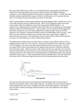 But many online businesses are able to run around these limits of geography and shelf space.
Internet firms that ship products can get away with having just a few highly-automated
warehouses, each stocking just about all the products in a particular category. And for firms that
distribute products digitally (think songs on iTunes), the efficiencies are even greater because
there’s no warehouse or physical product at all (more on that later).

Offer a nearly limitless selection and something interesting happens: there’s actually more money
to be made selling the obscure stuff than the hits. Music service Rhapsody makes more from
songs outside of the top 10,000 than it does from songs ranked 10,000 and above. At
Amazon.com, roughly 60 percent of books sold are titles that aren’t available in even the biggest
Borders or Barnes & Noble Superstores4. And at Netflix, over two-thirds of DVDs shipped are
from back-catalog titles, not new releases (Blockbuster outlets do about 70 percent of their
business in new releases). Consider that Netflix sends out 45,000 different titles each day. That’s
fifteen times the selection available at your average video store! Each quarter, roughly 95
percent of titles are viewed – that means that every few weeks Netflix is able to find a customer
for nearly every DVD that has ever been commercially released.

This phenomenon whereby firms can make money by selling a near-limitless selection of less-
popular products is known as The Long Tail. The term was coined by Chris Anderson, an editor
at Wired magazine, who also wrote a best-selling business book by the same name. The ‘tail’
(see figure below) refers to the demand for less popular items that aren’t offered by traditional
brick and mortar shops. While most stores make money from the area under the curve from the
left axis to the dotted line, long tail firms can also sell the less popular stuff. Each item under the
right part of the curve may experience less demand than the most popular products, but someone
somewhere likely wants it. And as demonstrated from the examples above, the total demand for
the obscure stuff is often much larger than what can be sold through traditional stores alone.




                                            The Long Tail

The long tail works because the cost of production and distribution drop to a point where it
becomes economically viable to offer a huge selection. For Netflix, the cost to stock and ship an
obscure foreign film is the same as sending out the latest Will Smith mega-hit. The long tail
gives the firm a selection advantage (read one based on scale), that traditional stores simply
cannot match.


4
    Anderson, 2004


Netflix Case                        www.gallaugher.com                                     p. 4
 