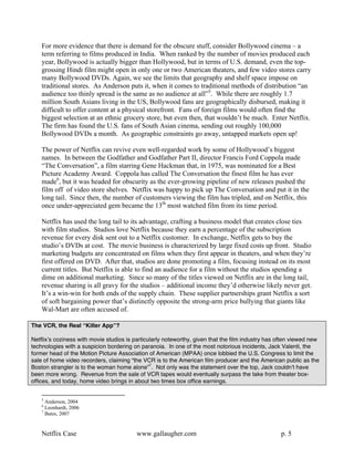 For more evidence that there is demand for the obscure stuff, consider Bollywood cinema – a
    term referring to films produced in India. When ranked by the number of movies produced each
    year, Bollywood is actually bigger than Hollywood, but in terms of U.S. demand, even the top-
    grossing Hindi film might open in only one or two American theaters, and few video stores carry
    many Bollywood DVDs. Again, we see the limits that geography and shelf space impose on
    traditional stores. As Anderson puts it, when it comes to traditional methods of distribution “an
    audience too thinly spread is the same as no audience at all”5. While there are roughly 1.7
    million South Asians living in the US, Bollywood fans are geographically disbursed, making it
    difficult to offer content at a physical storefront. Fans of foreign films would often find the
    biggest selection at an ethnic grocery store, but even then, that wouldn’t be much. Enter Netflix.
    The firm has found the U.S. fans of South Asian cinema, sending out roughly 100,000
    Bollywood DVDs a month. As geographic constraints go away, untapped markets open up!

    The power of Netflix can revive even well-regarded work by some of Hollywood’s biggest
    names. In between the Godfather and Godfather Part II, director Francis Ford Coppola made
    “The Conversation”, a film starring Gene Hackman that, in 1975, was nominated for a Best
    Picture Academy Award. Coppola has called The Conversation the finest film he has ever
    made6, but it was headed for obscurity as the ever-growing pipeline of new releases pushed the
    film off of video store shelves. Netflix was happy to pick up The Conversation and put it in the
    long tail. Since then, the number of customers viewing the film has tripled, and on Netflix, this
    once under-appreciated gem became the 13th most watched film from its time period.

    Netflix has used the long tail to its advantage, crafting a business model that creates close ties
    with film studios. Studios love Netflix because they earn a percentage of the subscription
    revenue for every disk sent out to a Netflix customer. In exchange, Netflix gets to buy the
    studio’s DVDs at cost. The movie business is characterized by large fixed costs up front. Studio
    marketing budgets are concentrated on films when they first appear in theaters, and when they’re
    first offered on DVD. After that, studios are done promoting a film, focusing instead on its most
    current titles. But Netflix is able to find an audience for a film without the studios spending a
    dime on additional marketing. Since so many of the titles viewed on Netflix are in the long tail,
    revenue sharing is all gravy for the studios – additional income they’d otherwise likely never get.
    It’s a win-win for both ends of the supply chain. These supplier partnerships grant Netflix a sort
    of soft bargaining power that’s distinctly opposite the strong-arm price bullying that giants like
    Wal-Mart are often accused of.

The VCR, the Real “Killer App”?

Netflixʼs coziness with movie studios is particularly noteworthy, given that the film industry has often viewed new
technologies with a suspicion bordering on paranoia. In one of the most notorious incidents, Jack Valenti, the
former head of the Motion Picture Association of American (MPAA) once lobbied the U.S. Congress to limit the
sale of home video recorders, claiming “the VCR is to the American film producer and the American public as the
Boston strangler is to the woman home alone”7. Not only was the statement over the top, Jack couldnʼt have
been more wrong. Revenue from the sale of VCR tapes would eventually surpass the take from theater box-
offices, and today, home video brings in about two times box office earnings.


    5
      Anderson, 2004
    6
      Leonhardt, 2006
    7
      Bates, 2007


    Netflix Case                          www.gallaugher.com                                       p. 5
 