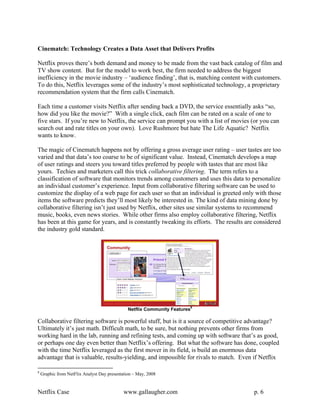 Cinematch: Technology Creates a Data Asset that Delivers Profits

Netflix proves there’s both demand and money to be made from the vast back catalog of film and
TV show content. But for the model to work best, the firm needed to address the biggest
inefficiency in the movie industry – ‘audience finding’, that is, matching content with customers.
To do this, Netflix leverages some of the industry’s most sophisticated technology, a proprietary
recommendation system that the firm calls Cinematch.

Each time a customer visits Netflix after sending back a DVD, the service essentially asks “so,
how did you like the movie?” With a single click, each film can be rated on a scale of one to
five stars. If you’re new to Netflix, the service can prompt you with a list of movies (or you can
search out and rate titles on your own). Love Rushmore but hate The Life Aquatic? Netflix
wants to know.

The magic of Cinematch happens not by offering a gross average user rating – user tastes are too
varied and that data’s too coarse to be of significant value. Instead, Cinematch develops a map
of user ratings and steers you toward titles preferred by people with tastes that are most like
yours. Techies and marketers call this trick collaborative filtering. The term refers to a
classification of software that monitors trends among customers and uses this data to personalize
an individual customer’s experience. Input from collaborative filtering software can be used to
customize the display of a web page for each user so that an individual is greeted only with those
items the software predicts they’ll most likely be interested in. The kind of data mining done by
collaborative filtering isn’t just used by Netflix, other sites use similar systems to recommend
music, books, even news stories. While other firms also employ collaborative filtering, Netflix
has been at this game for years, and is constantly tweaking its efforts. The results are considered
the industry gold standard.




                                               Netflix Community Features8

Collaborative filtering software is powerful stuff, but is it a source of competitive advantage?
Ultimately it’s just math. Difficult math, to be sure, but nothing prevents other firms from
working hard in the lab, running and refining tests, and coming up with software that’s as good,
or perhaps one day even better than Netflix’s offering. But what the software has done, coupled
with the time Netflix leveraged as the first mover in its field, is build an enormous data
advantage that is valuable, results-yielding, and impossible for rivals to match. Even if Netflix

8
    Graphic from NetFlix Analyst Day presentation – May, 2008


Netflix Case                                 www.gallaugher.com                        p. 6
 