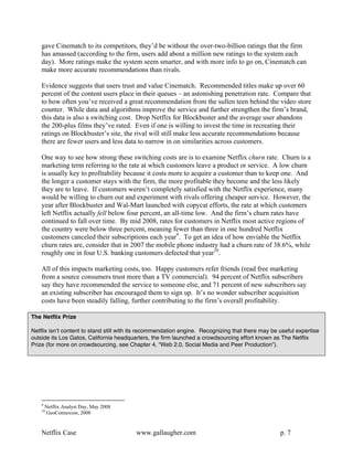 gave Cinematch to its competitors, they’d be without the over-two-billion ratings that the firm
    has amassed (according to the firm, users add about a million new ratings to the system each
    day). More ratings make the system seem smarter, and with more info to go on, Cinematch can
    make more accurate recommendations than rivals.

    Evidence suggests that users trust and value Cinematch. Recommended titles make up over 60
    percent of the content users place in their queues – an astonishing penetration rate. Compare that
    to how often you’ve received a great recommendation from the sullen teen behind the video store
    counter. While data and algorithms improve the service and further strengthen the firm’s brand,
    this data is also a switching cost. Drop Netflix for Blockbuster and the average user abandons
    the 200-plus films they’ve rated. Even if one is willing to invest the time in recreating their
    ratings on Blockbuster’s site, the rival will still make less accurate recommendations because
    there are fewer users and less data to narrow in on similarities across customers.

    One way to see how strong these switching costs are is to examine Netflix churn rate. Churn is a
    marketing term referring to the rate at which customers leave a product or service. A low churn
    is usually key to profitability because it costs more to acquire a customer than to keep one. And
    the longer a customer stays with the firm, the more profitable they become and the less likely
    they are to leave. If customers weren’t completely satisfied with the Netflix experience, many
    would be willing to churn out and experiment with rivals offering cheaper service. However, the
    year after Blockbuster and Wal-Mart launched with copycat efforts, the rate at which customers
    left Netflix actually fell below four percent, an all-time low. And the firm’s churn rates have
    continued to fall over time. By mid 2008, rates for customers in Netflix most active regions of
    the country were below three percent, meaning fewer than three in one hundred Netflix
    customers canceled their subscriptions each year9. To get an idea of how enviable the Netflix
    churn rates are, consider that in 2007 the mobile phone industry had a churn rate of 38.6%, while
    roughly one in four U.S. banking customers defected that year10.

    All of this impacts marketing costs, too. Happy customers refer friends (read free marketing
    from a source consumers trust more than a TV commercial). 94 percent of Netflix subscribers
    say they have recommended the service to someone else, and 71 percent of new subscribers say
    an existing subscriber has encouraged them to sign up. It’s no wonder subscriber acquisition
    costs have been steadily falling, further contributing to the firm’s overall profitability.

The Netflix Prize

Netflix isnʼt content to stand still with its recommendation engine. Recognizing that there may be useful expertise
outside its Los Gatos, California headquarters, the firm launched a crowdsourcing effort known as The Netflix
Prize (for more on crowdsourcing, see Chapter 4, “Web 2.0, Social Media and Peer Production”).




    9
        Netflix Analyst Day, May 2008
    10
        GeoConnexion, 2008


    Netflix Case                          www.gallaugher.com                                       p. 7
 
