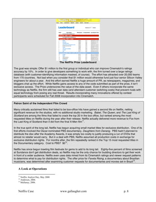 The NetFlix Prize Leaderboard

The goal was simple: Offer $1 million to the first group or individual who can improve Cinematchʼs ratings
accuracy by 10%. In order to give developers something to work with, the firm turned over a large ratings
database (with customer-identifying information masked, of course). The effort has attracted over 20,000 teams
from 170 countries. Not bad when you consider that $1 million would otherwise fund just four senior Silicon Valley
engineers for about a year. And the effort earned Netflix a huge amount of PR, as newspapers, magazines, and
bloggers chat up the effort. While Netflix gains access to any of the code submitted as part of the prize, it isnʼt
exclusive access. The Prize underscores the value of the data asset. Even if others incorporate the same
technology as Netflix, the firm still has user data (and attendant customer switching costs) that prevent rivals with
equal technology from posing any real threat. Results incorporating many innovations offered by contest
participants were scheduled for Fall 2008 incorporation into Cinematch.

Patron Saint of the Independent Film Crowd

Many critically acclaimed films that failed to be box-office hits have gained a second life on Netflix, netting
significant revenue for the studios, with no additional studio marketing. Babel, The Queen, and The Last King of
Scotland are among the films that failed to crack the top 20 in the box office, but ranked among the most
requested titles on Netflix during the year after their release. Netflix actually delivered more revenue to Fox from
the Last King of Scotland than it did from the final X-Men film11.

In the true spirit of the long tail, Netflix has begun acquiring small market titles for exclusive distribution. One of its
first efforts involved the Oscar-nominated PBS documentary, Daughters from Danang. PBS hadnʼt planned to
distribute the disc after the Academy Awards, it was simply too costly to justify producing a run of DVDs that
almost no retailer would carry. But in a deal with PBS, Netflix assumed all production costs in exchange for
exclusive distribution rights. For months after, the film repeatedly ranked in the Top 15 most requested titles in
the Documentary category. Cost to PBS? $012.

Netflix has since begun trawling film festivals for gems to add to its long tail. Eighty-five percent of films screened
at Sundance don't get distribution deals, so Netflix may be the only chance for budding directors to get their work
in front of a wider audience. Netflix even uses data mined from its Cinematch ratings and viewer request patterns
to determine what to pay for distribution rights. The offer price for Favela Rising, a documentary about Brazilian
musicians, was determined after examining customer requests for documentaries and movies set in Brazil13.

    A Look at Operations

    11
       Netflix Analyst Day, May 2008
    12
       Anderson, 2004.
    13
       Mullaney, 2006.


    Netflix Case                            www.gallaugher.com                                           p. 8
 