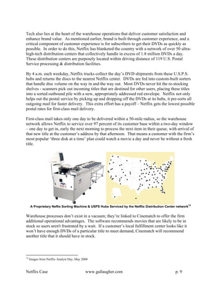 Tech also lies at the heart of the warehouse operations that deliver customer satisfaction and
enhance brand value. As mentioned earlier, brand is built through customer experience, and a
critical component of customer experience is for subscribers to get their DVDs as quickly as
possible. In order to do this, Netflix has blanketed the country with a network of over 50 ultra-
high-tech distribution centers that collectively handle in excess of 1.8 million DVDs a day.
These distribution centers are purposely located within driving distance of 119 U.S. Postal
Service processing & distribution facilities.

By 4 a.m. each weekday, Netflix trucks collect the day’s DVD shipments from these U.S.P.S.
hubs and returns the discs to the nearest Netflix center. DVDs are fed into custom-built sorters
that handle disc volume on the way in and the way out. Most DVDs never hit the re-stocking
shelves - scanners pick out incoming titles that are destined for other users, placing these titles
into a sorted outbound pile with a new, appropriately addressed red envelope. Netflix not only
helps out the postal service by picking up and dropping off the DVDs at its hubs, it pre-sorts all
outgoing mail for faster delivery. This extra effort has a payoff – Netflix gets the lowest possible
postal rates for first-class mail delivery.

First-class mail takes only one day to be delivered within a 50-mile radius, so the warehouse
network allows Netflix to service over 97 percent of its customer base within a two-day window
– one day to get in, early the next morning to process the next item in their queue, with arrival of
that new title at the customer’s address by that afternoon. That means a customer with the firm’s
most popular ‘three disk at a time’ plan could watch a movie a day and never be without a fresh
title.




     A Proprietary Neflix Sorting Machine & USPS Hubs Serviced by the Netflix Distribution Center network14

Warehouse processes don’t exist in a vacuum; they’re linked to Cinematch to offer the firm
additional operational advantages. The software recommends movies that are likely to be in
stock so users aren't frustrated by a wait. If a customer’s local fulfillment center looks like it
won’t have enough DVDs of a particular title to meet demand, Cinematch will recommend
another title that it should have in stock.



14
     Images from Netflix Analyst Day, May 2008


Netflix Case                                www.gallaugher.com                                   p. 9
 