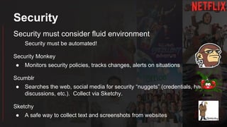 Security
Security must consider fluid environment
Security must be automated!
Security Monkey
● Monitors security policies, tracks changes, alerts on situations
Scumblr
● Searches the web, social media for security “nuggets” (credentials, hacking
discussions, etc.). Collect via Sketchy.
Sketchy
● A safe way to collect text and screenshots from websites
 